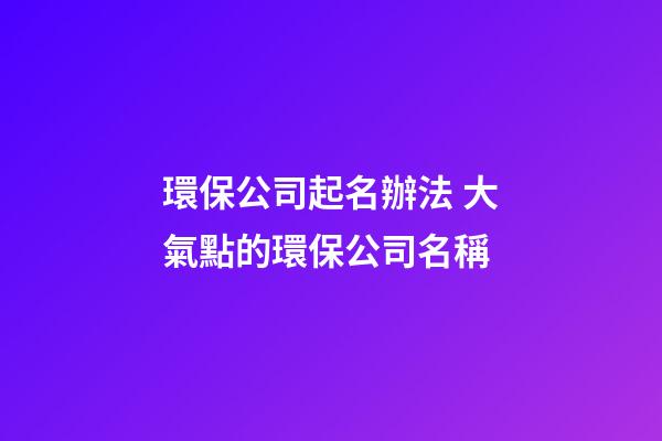 環保公司起名辦法 大氣點的環保公司名稱-第1張-公司起名-玄機派